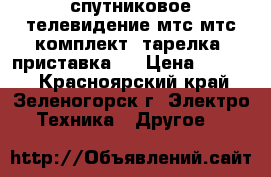 спутниковое телевидение мтс мтс(комплект) тарелка  приставка.  › Цена ­ 5 000 - Красноярский край, Зеленогорск г. Электро-Техника » Другое   